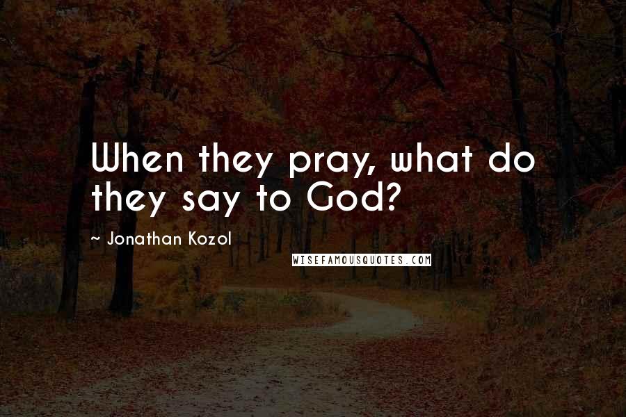 Jonathan Kozol Quotes: When they pray, what do they say to God?