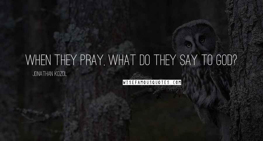 Jonathan Kozol Quotes: When they pray, what do they say to God?