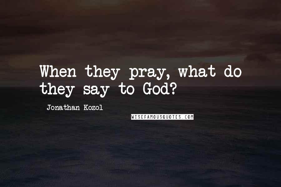 Jonathan Kozol Quotes: When they pray, what do they say to God?