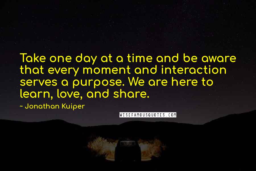 Jonathan Kuiper Quotes: Take one day at a time and be aware that every moment and interaction serves a purpose. We are here to learn, love, and share.