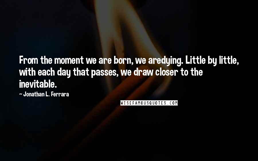 Jonathan L. Ferrara Quotes: From the moment we are born, we aredying. Little by little, with each day that passes, we draw closer to the inevitable.