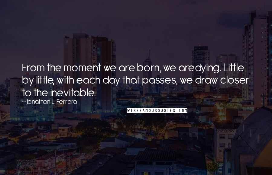 Jonathan L. Ferrara Quotes: From the moment we are born, we aredying. Little by little, with each day that passes, we draw closer to the inevitable.