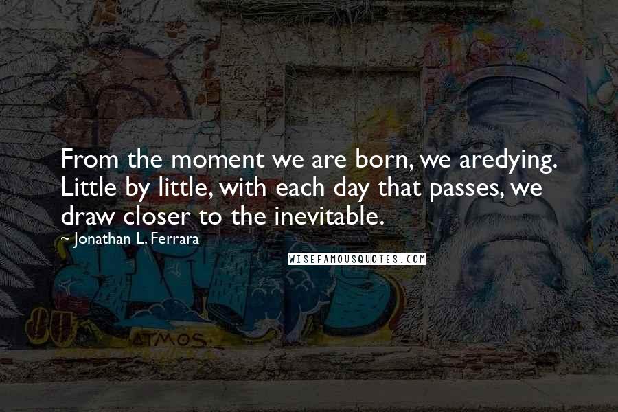 Jonathan L. Ferrara Quotes: From the moment we are born, we aredying. Little by little, with each day that passes, we draw closer to the inevitable.