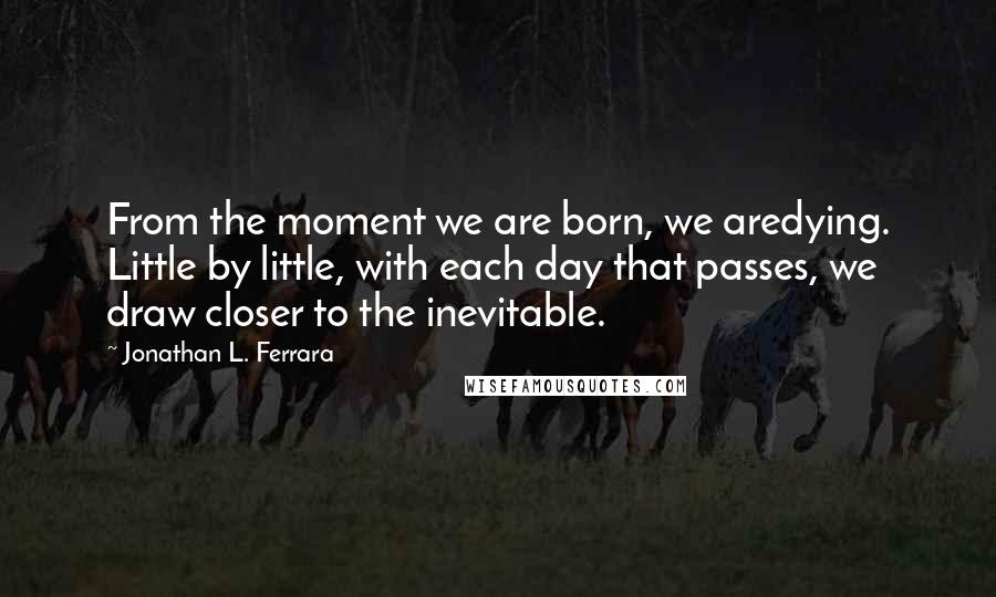 Jonathan L. Ferrara Quotes: From the moment we are born, we aredying. Little by little, with each day that passes, we draw closer to the inevitable.