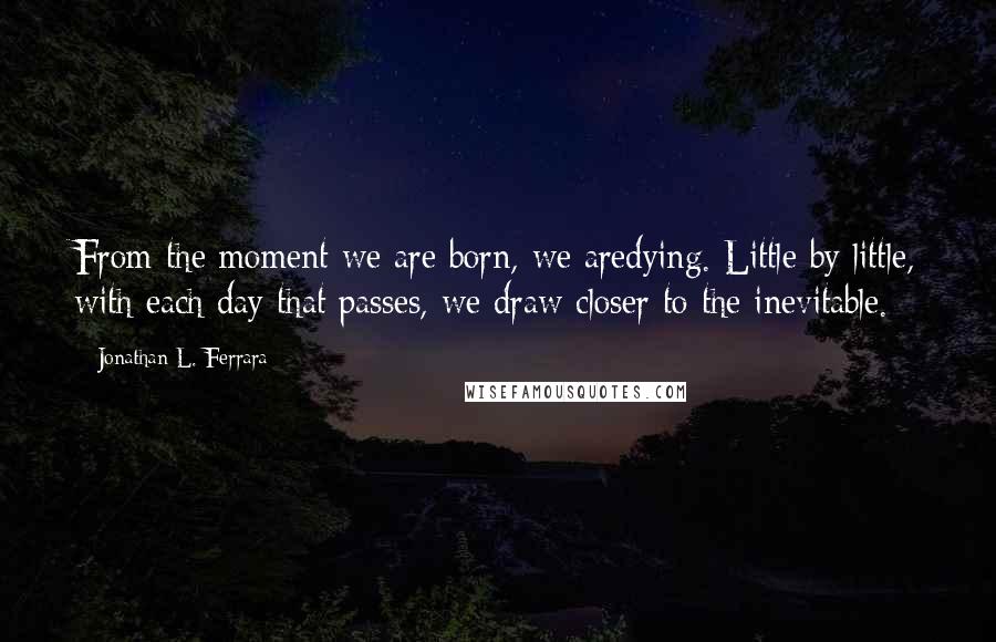 Jonathan L. Ferrara Quotes: From the moment we are born, we aredying. Little by little, with each day that passes, we draw closer to the inevitable.