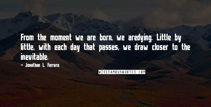 Jonathan L. Ferrara Quotes: From the moment we are born, we aredying. Little by little, with each day that passes, we draw closer to the inevitable.