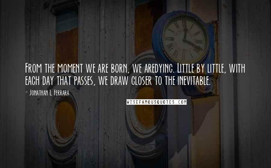 Jonathan L. Ferrara Quotes: From the moment we are born, we aredying. Little by little, with each day that passes, we draw closer to the inevitable.