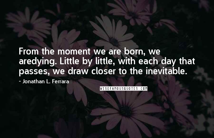 Jonathan L. Ferrara Quotes: From the moment we are born, we aredying. Little by little, with each day that passes, we draw closer to the inevitable.