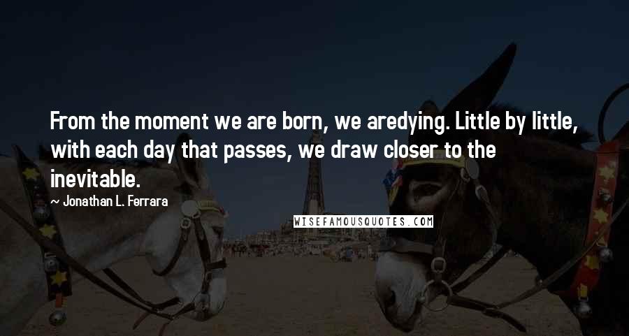 Jonathan L. Ferrara Quotes: From the moment we are born, we aredying. Little by little, with each day that passes, we draw closer to the inevitable.