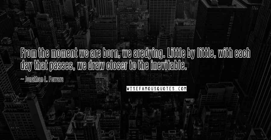 Jonathan L. Ferrara Quotes: From the moment we are born, we aredying. Little by little, with each day that passes, we draw closer to the inevitable.