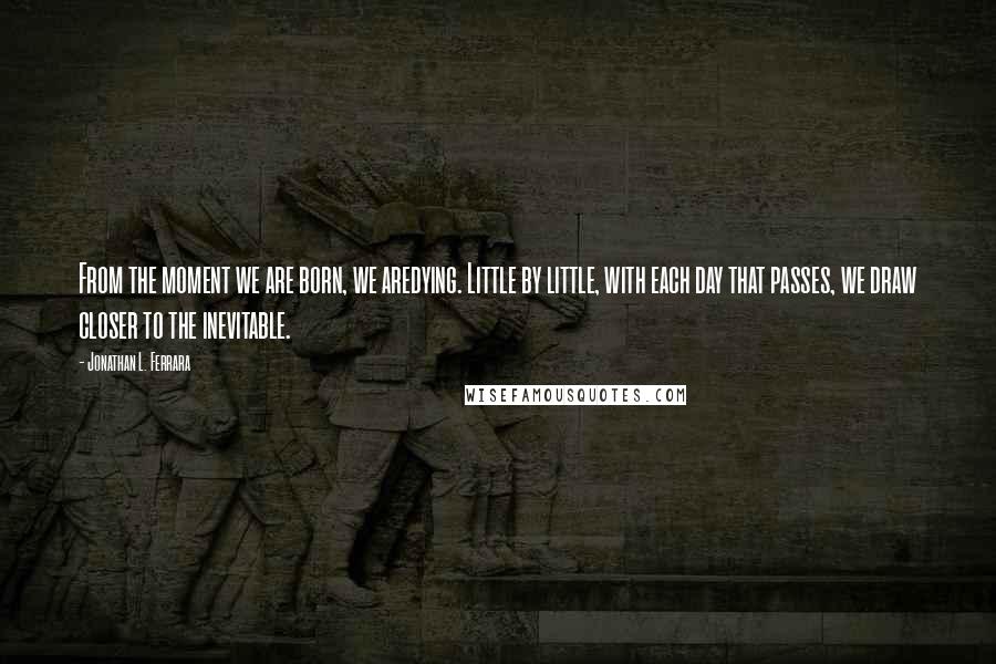 Jonathan L. Ferrara Quotes: From the moment we are born, we aredying. Little by little, with each day that passes, we draw closer to the inevitable.