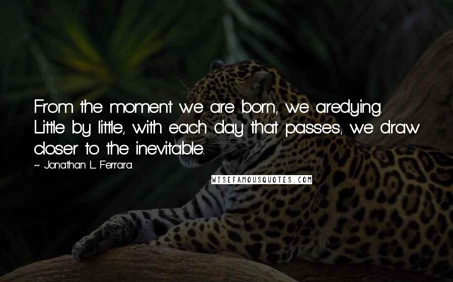 Jonathan L. Ferrara Quotes: From the moment we are born, we aredying. Little by little, with each day that passes, we draw closer to the inevitable.