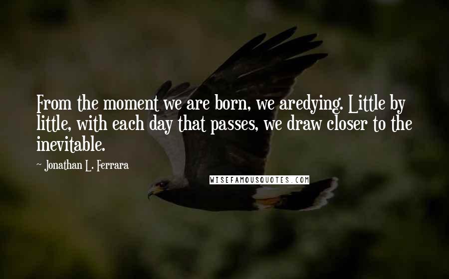 Jonathan L. Ferrara Quotes: From the moment we are born, we aredying. Little by little, with each day that passes, we draw closer to the inevitable.