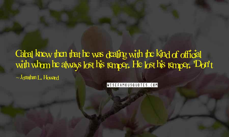 Jonathan L. Howard Quotes: Cabal knew then that he was dealing with the kind of official with whom he always lost his temper. He lost his temper. 'Don't