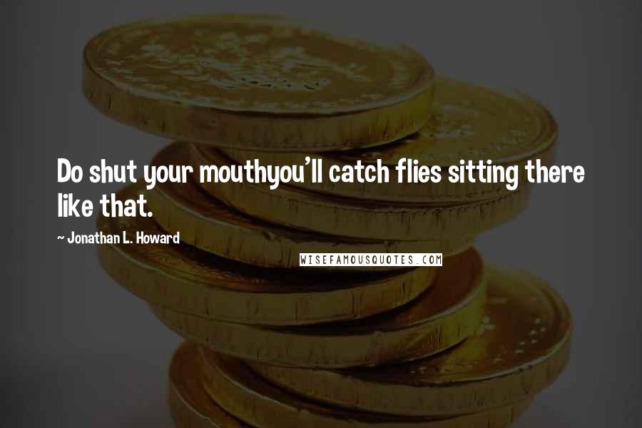 Jonathan L. Howard Quotes: Do shut your mouthyou'll catch flies sitting there like that.