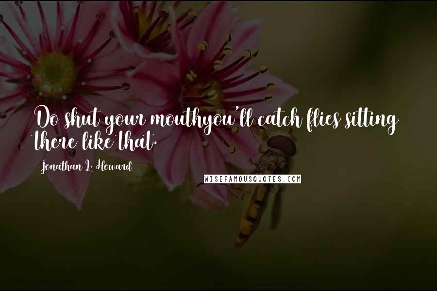 Jonathan L. Howard Quotes: Do shut your mouthyou'll catch flies sitting there like that.
