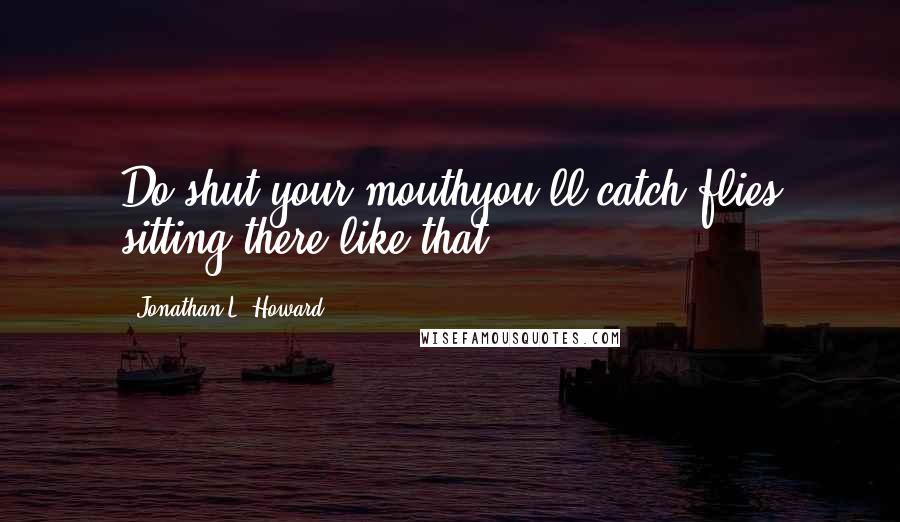 Jonathan L. Howard Quotes: Do shut your mouthyou'll catch flies sitting there like that.