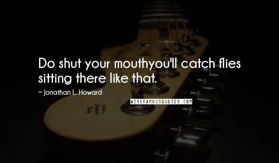 Jonathan L. Howard Quotes: Do shut your mouthyou'll catch flies sitting there like that.