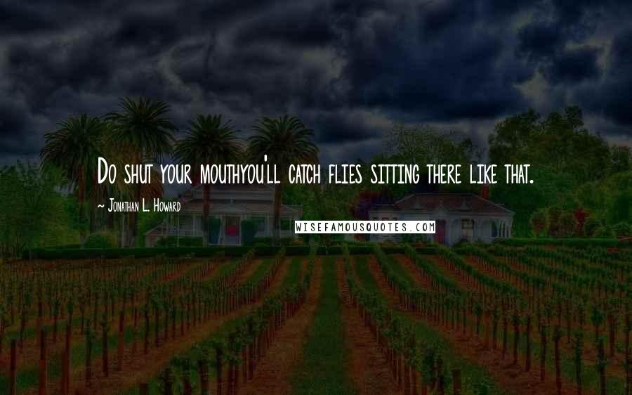 Jonathan L. Howard Quotes: Do shut your mouthyou'll catch flies sitting there like that.