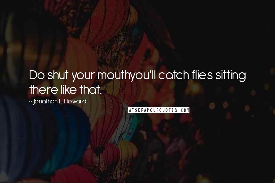 Jonathan L. Howard Quotes: Do shut your mouthyou'll catch flies sitting there like that.