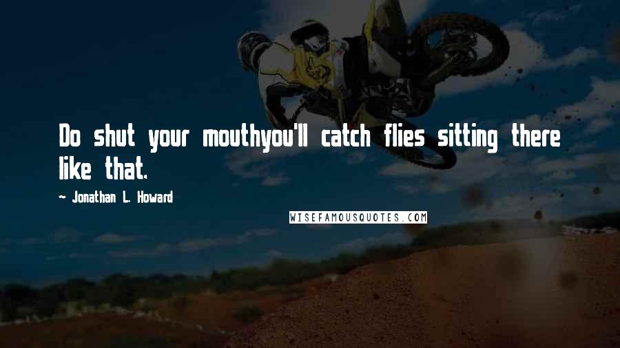 Jonathan L. Howard Quotes: Do shut your mouthyou'll catch flies sitting there like that.