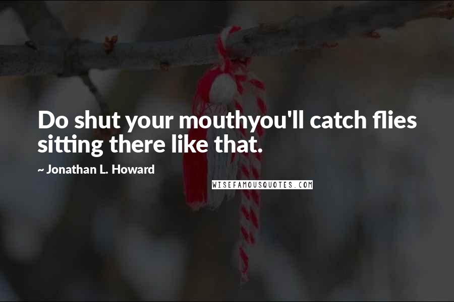 Jonathan L. Howard Quotes: Do shut your mouthyou'll catch flies sitting there like that.