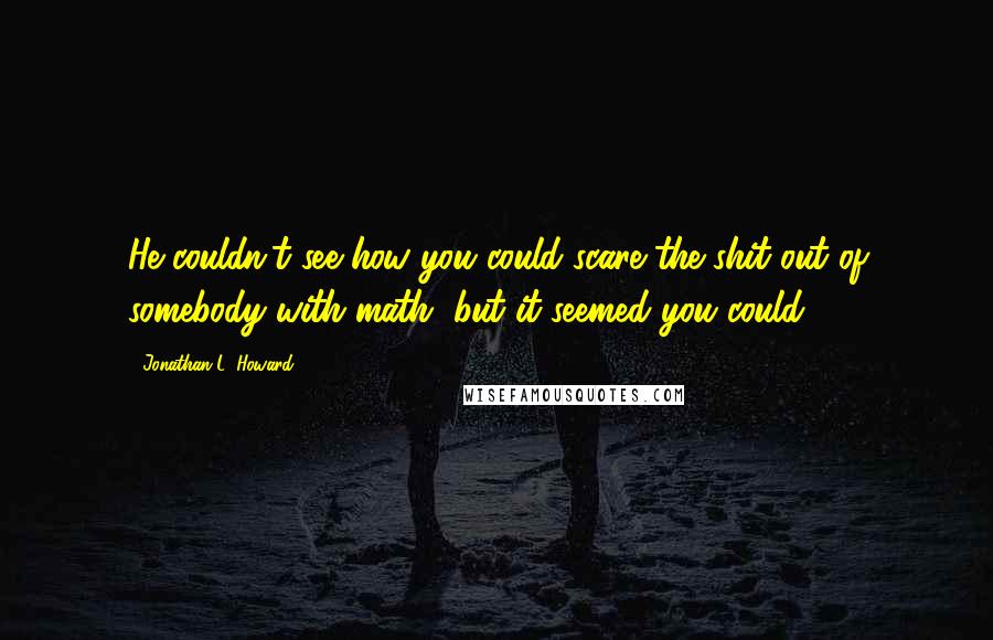 Jonathan L. Howard Quotes: He couldn't see how you could scare the shit out of somebody with math, but it seemed you could.