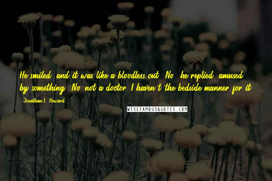 Jonathan L. Howard Quotes: He smiled, and it was like a bloodless cut. 'No,' he replied, amused by something. 'No, not a doctor. I haven't the bedside manner for it.