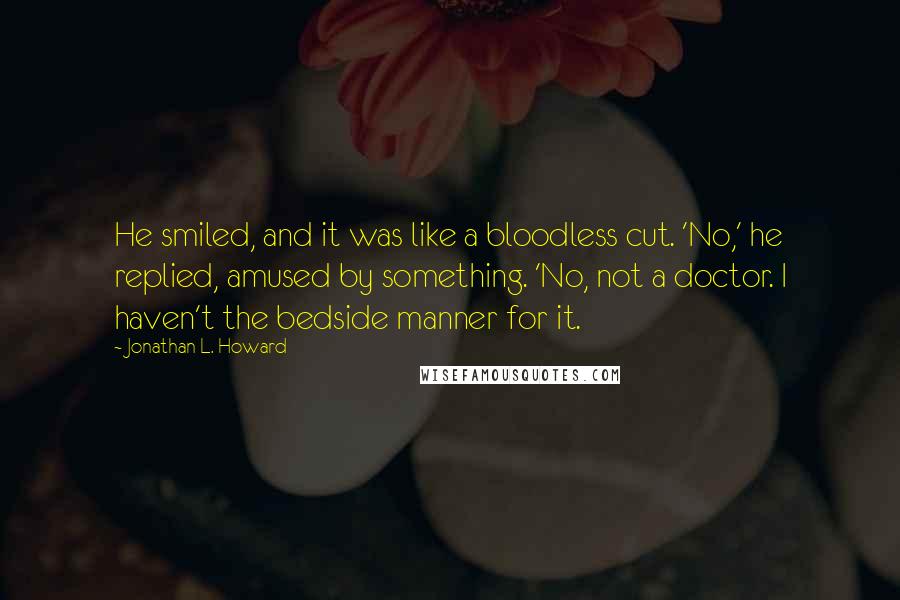 Jonathan L. Howard Quotes: He smiled, and it was like a bloodless cut. 'No,' he replied, amused by something. 'No, not a doctor. I haven't the bedside manner for it.