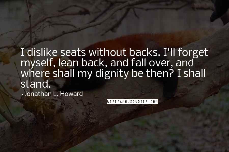 Jonathan L. Howard Quotes: I dislike seats without backs. I'll forget myself, lean back, and fall over, and where shall my dignity be then? I shall stand.