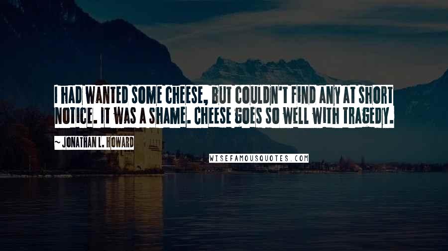 Jonathan L. Howard Quotes: I had wanted some cheese, but couldn't find any at short notice. It was a shame. Cheese goes so well with tragedy.