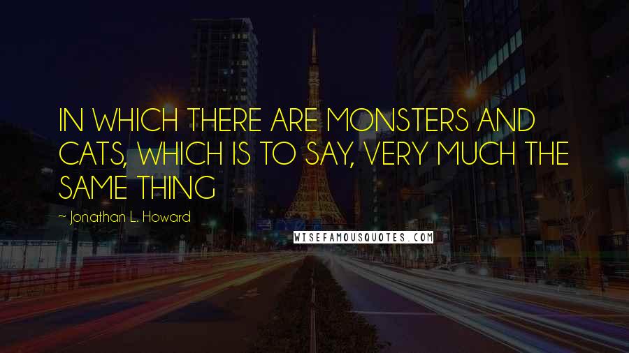 Jonathan L. Howard Quotes: IN WHICH THERE ARE MONSTERS AND CATS, WHICH IS TO SAY, VERY MUCH THE SAME THING