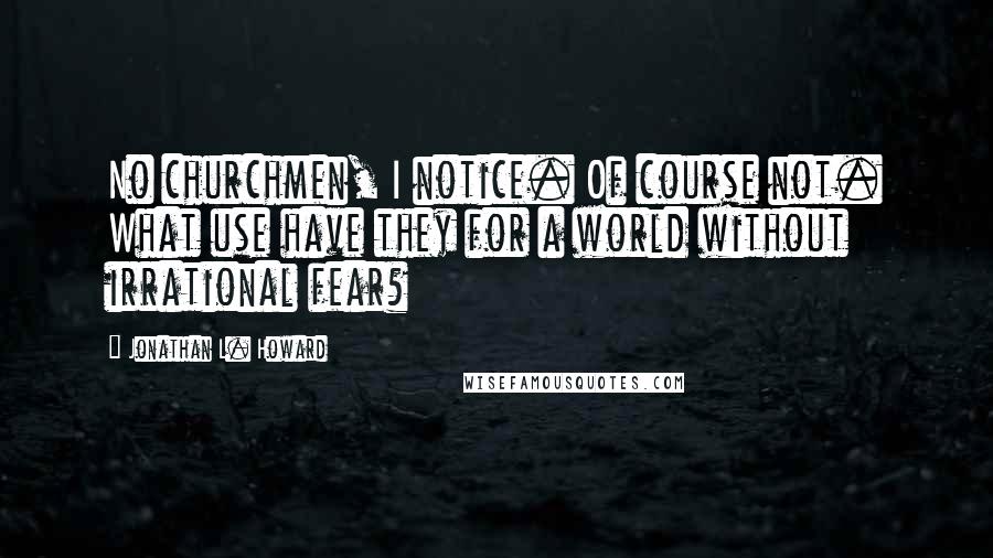 Jonathan L. Howard Quotes: No churchmen, I notice. Of course not. What use have they for a world without irrational fear?