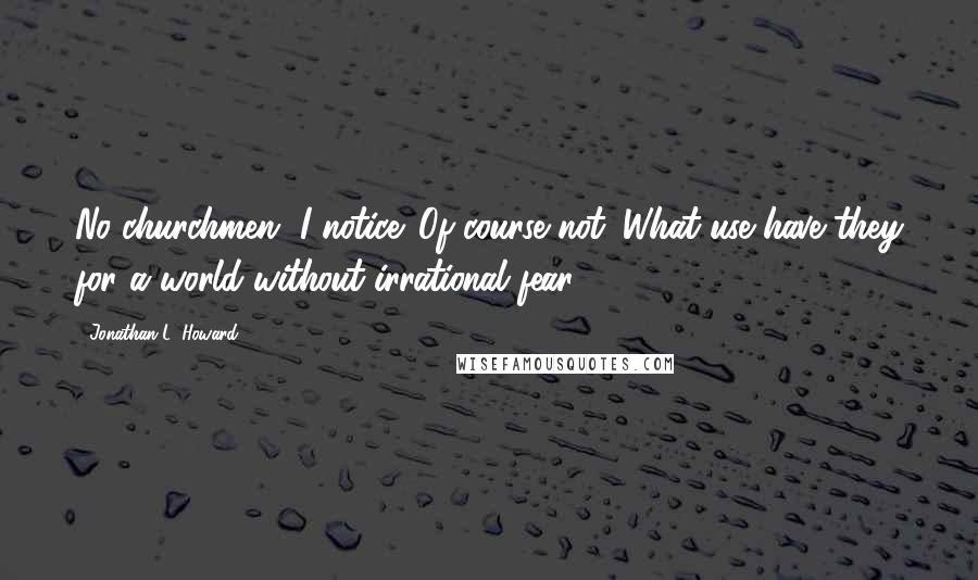 Jonathan L. Howard Quotes: No churchmen, I notice. Of course not. What use have they for a world without irrational fear?
