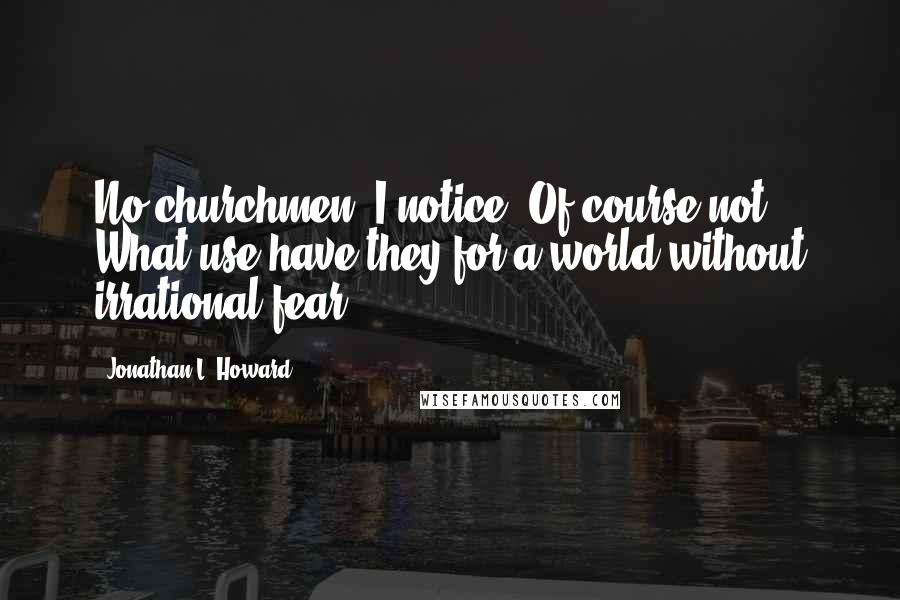 Jonathan L. Howard Quotes: No churchmen, I notice. Of course not. What use have they for a world without irrational fear?
