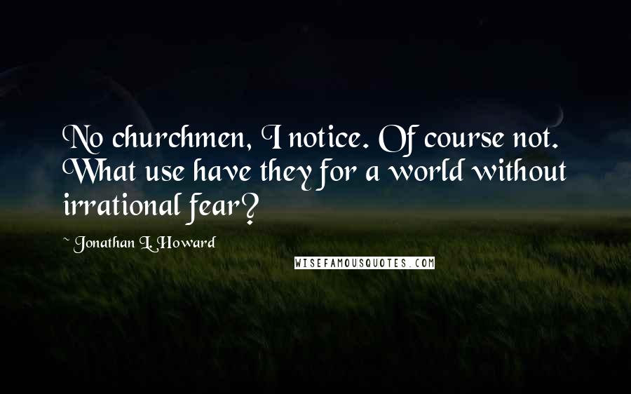 Jonathan L. Howard Quotes: No churchmen, I notice. Of course not. What use have they for a world without irrational fear?
