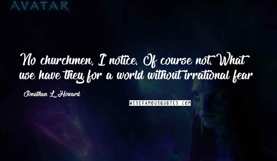 Jonathan L. Howard Quotes: No churchmen, I notice. Of course not. What use have they for a world without irrational fear?