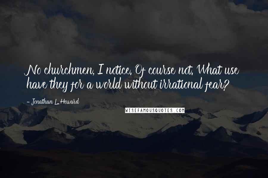 Jonathan L. Howard Quotes: No churchmen, I notice. Of course not. What use have they for a world without irrational fear?