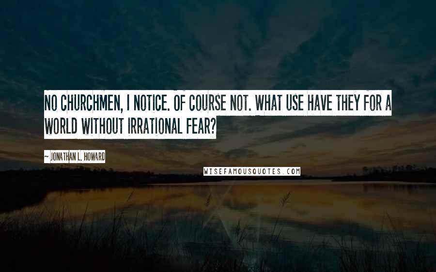 Jonathan L. Howard Quotes: No churchmen, I notice. Of course not. What use have they for a world without irrational fear?