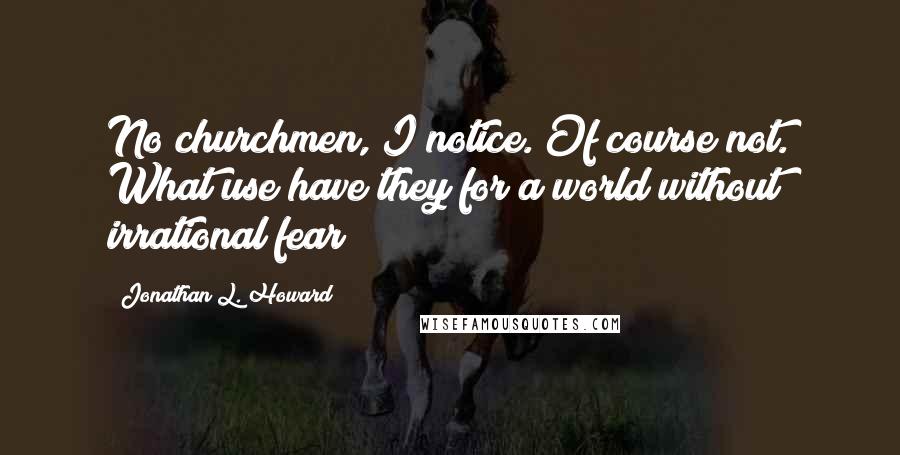 Jonathan L. Howard Quotes: No churchmen, I notice. Of course not. What use have they for a world without irrational fear?