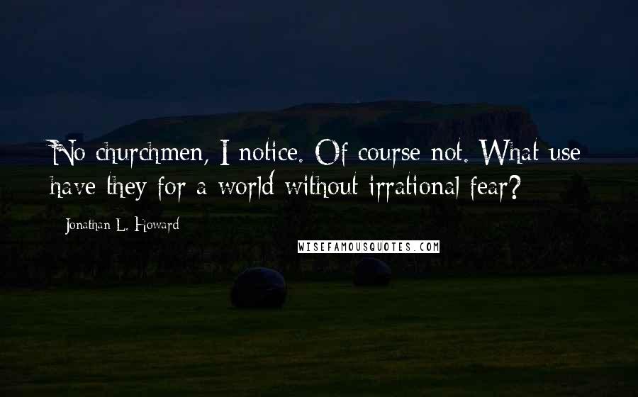 Jonathan L. Howard Quotes: No churchmen, I notice. Of course not. What use have they for a world without irrational fear?
