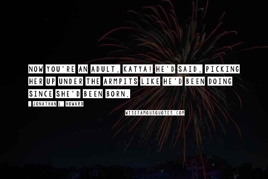 Jonathan L. Howard Quotes: Now you're an adult, Katya! he'd said, picking her up under the armpits like he'd been doing since she'd been born.