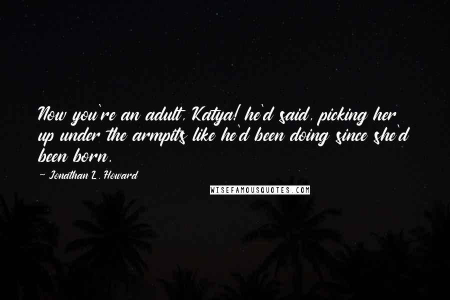 Jonathan L. Howard Quotes: Now you're an adult, Katya! he'd said, picking her up under the armpits like he'd been doing since she'd been born.