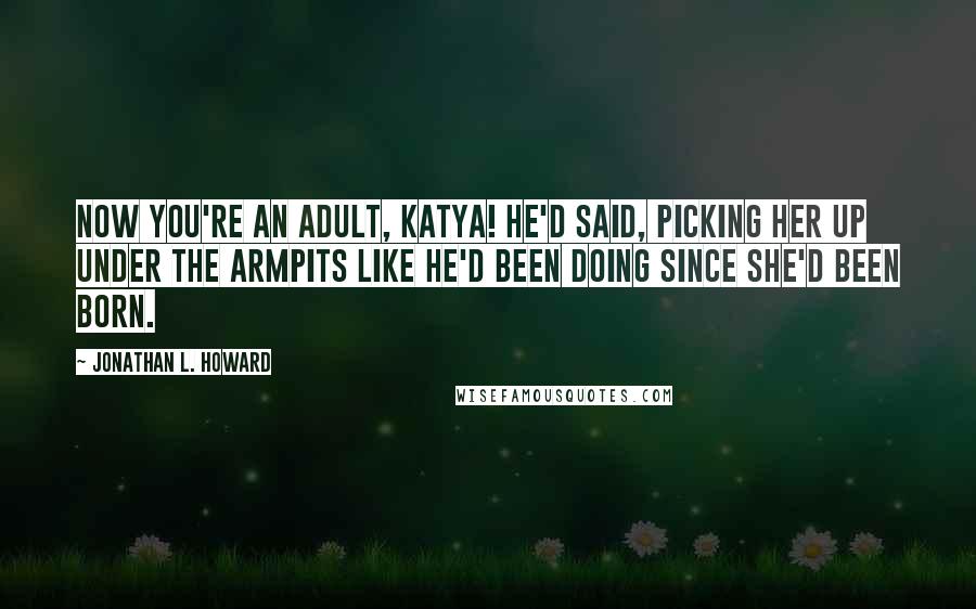 Jonathan L. Howard Quotes: Now you're an adult, Katya! he'd said, picking her up under the armpits like he'd been doing since she'd been born.