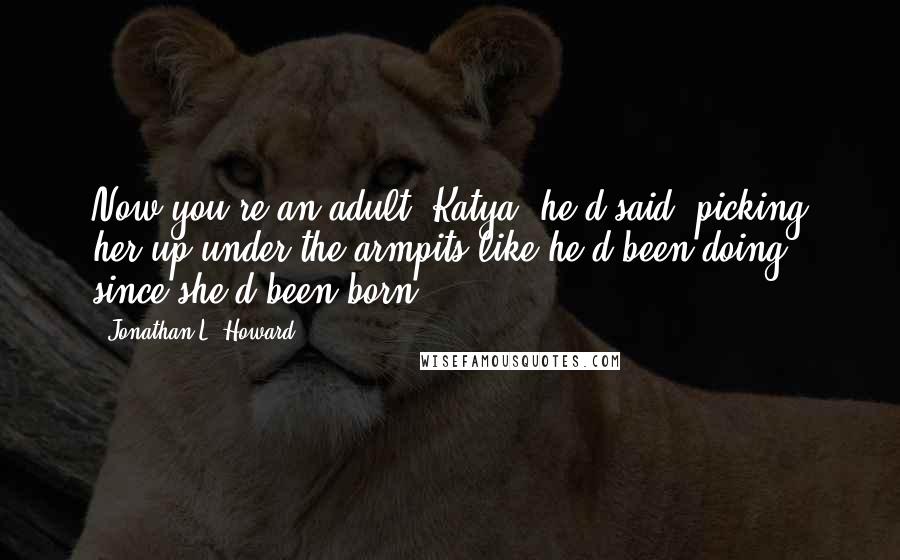 Jonathan L. Howard Quotes: Now you're an adult, Katya! he'd said, picking her up under the armpits like he'd been doing since she'd been born.