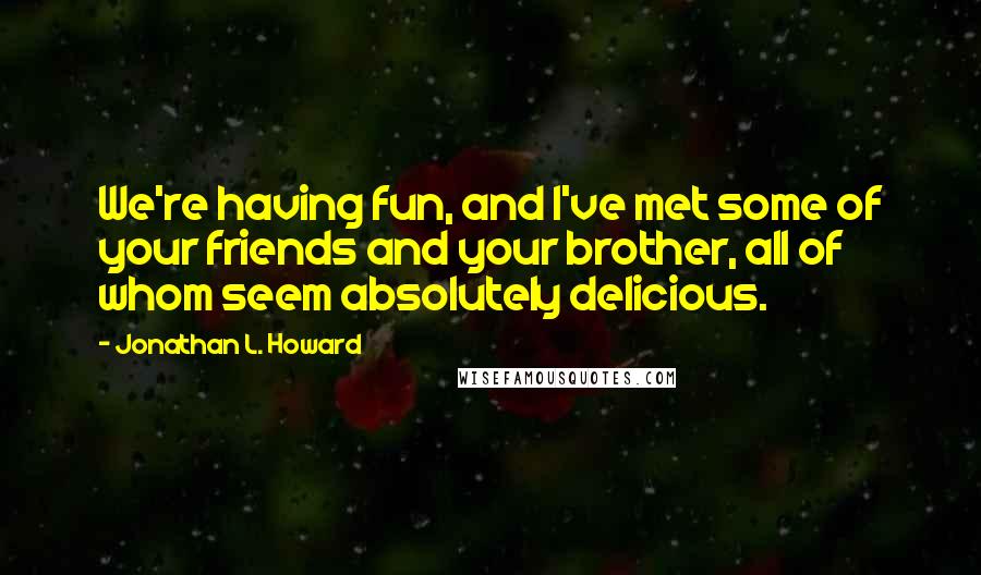 Jonathan L. Howard Quotes: We're having fun, and I've met some of your friends and your brother, all of whom seem absolutely delicious.