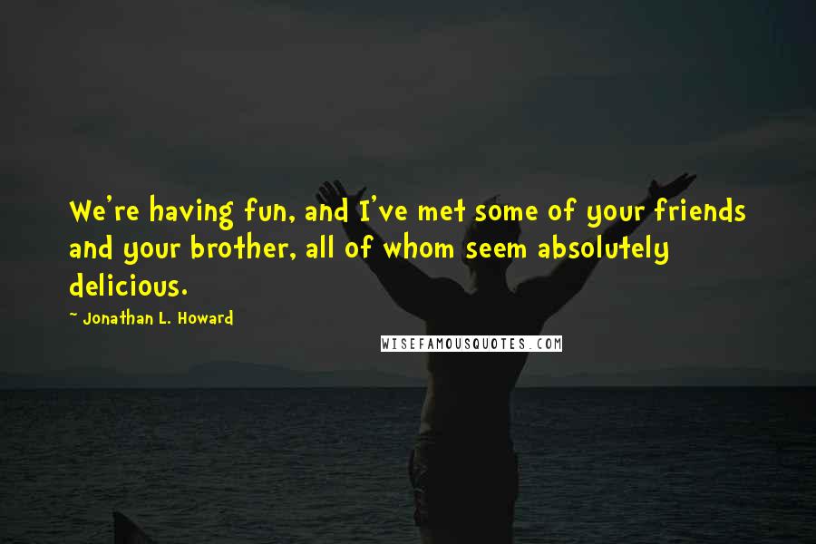 Jonathan L. Howard Quotes: We're having fun, and I've met some of your friends and your brother, all of whom seem absolutely delicious.