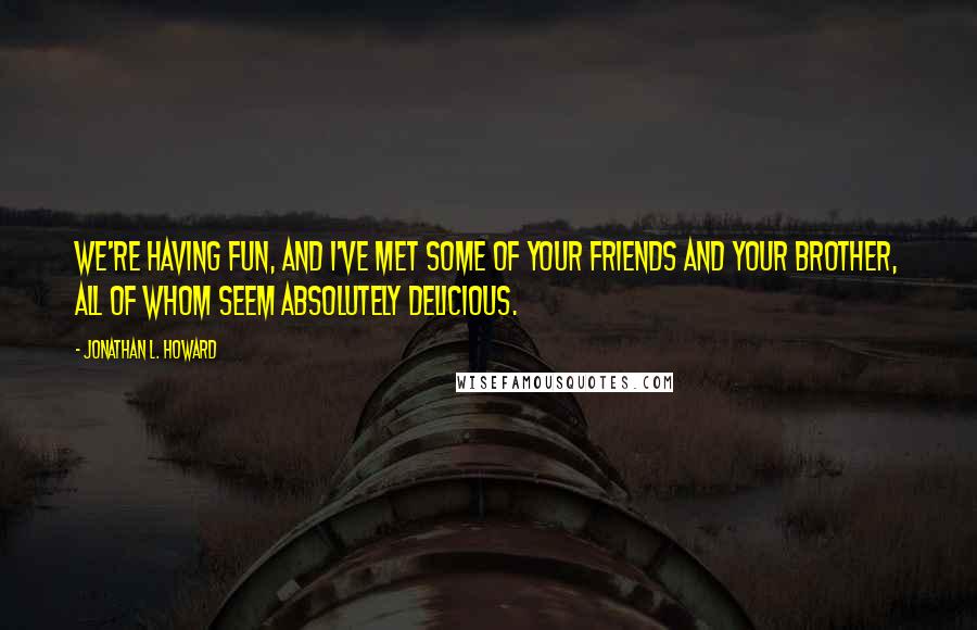 Jonathan L. Howard Quotes: We're having fun, and I've met some of your friends and your brother, all of whom seem absolutely delicious.