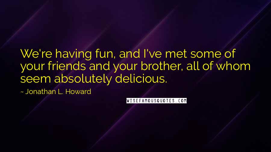 Jonathan L. Howard Quotes: We're having fun, and I've met some of your friends and your brother, all of whom seem absolutely delicious.