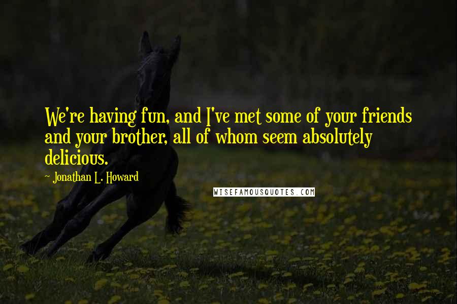 Jonathan L. Howard Quotes: We're having fun, and I've met some of your friends and your brother, all of whom seem absolutely delicious.